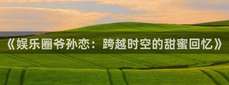 天顺娱乐：《娱乐圈爷孙恋：跨越时空的甜蜜回忆》